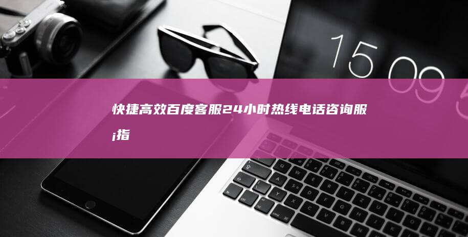 快捷高效！百度客服24小时热线电话咨询服务指南